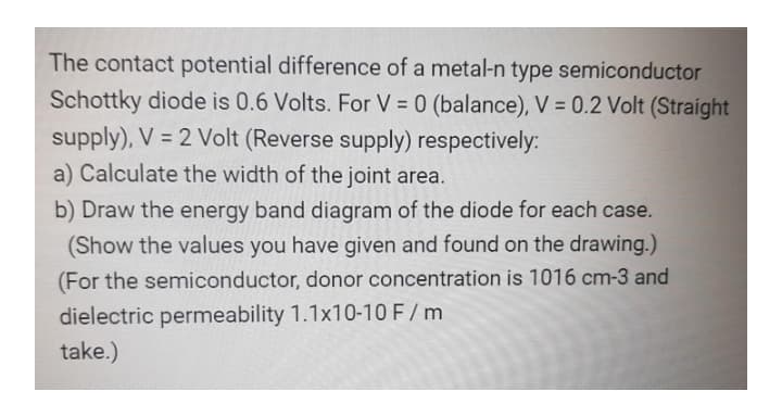 The contact potential difference of a metal-n type semiconductor
Schottky diode is 0.6 Volts. For V = 0 (balance), V = 0.2 Volt (Straight
supply), V = 2 Volt (Reverse supply) respectively:
a) Calculate the width of the joint area.
b) Draw the energy band diagram of the diode for each case.
(Show the values you have given and found on the drawing.)
(For the semiconductor, donor concentration is 1016 cm-3 and
dielectric permeability 1.1x10-10 F/ m
take.)
