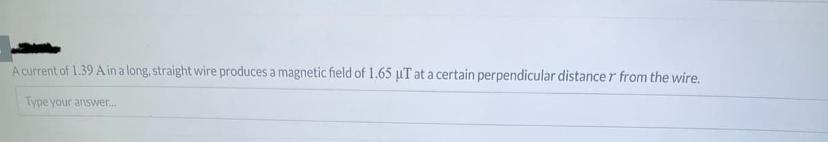 A current of 1.39 A in a long, straight wire produces a magnetic field of 1.65 μT at a certain perpendicular distancer from the wire.
Type your answer...