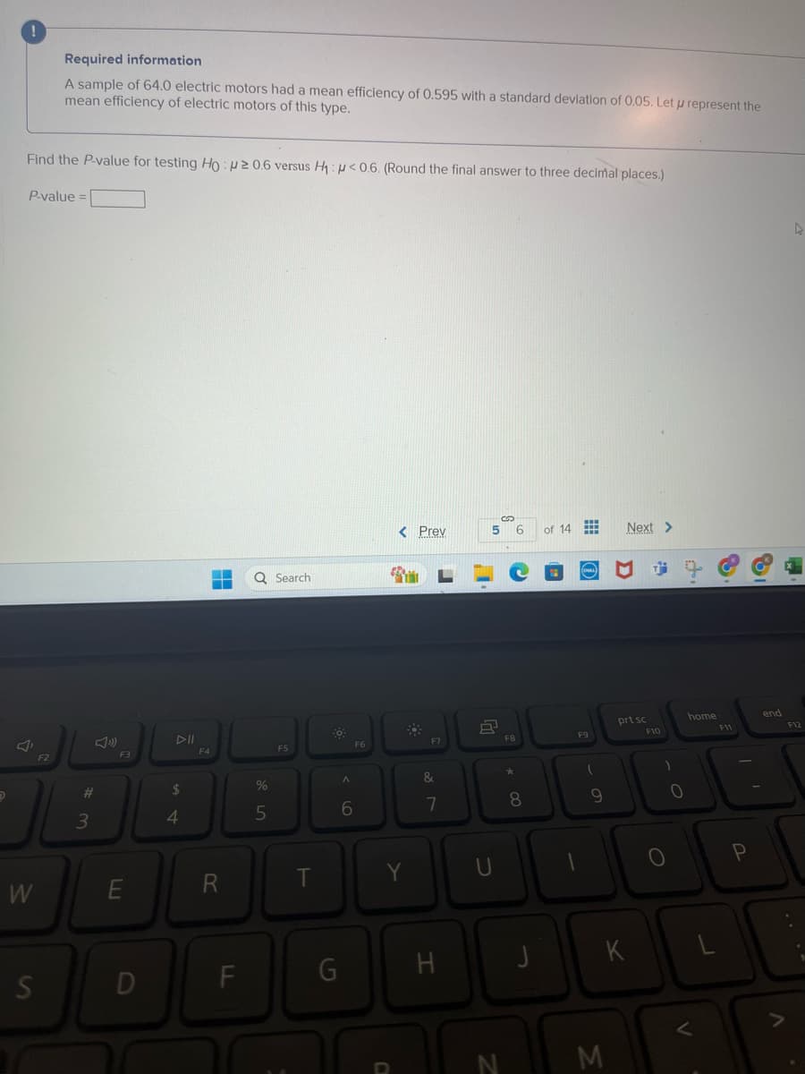 !
Required information
A sample of 64.0 electric motors had a mean efficiency of 0.595 with a standard deviation of 0.05. Let p represent the
mean efficiency of electric motors of this type.
Find the P-value for testing Ho: p≥ 0.6 versus H₁: p<0.6. (Round the final answer to three decimal places.)
P-value=
W
F2
S
#
3
F3
Q Search
F4
F5
F6
$
%
5
^
6
S
< Prev
5 6
of 14
Next >
L
87
G
E
R
T
Y
U
D
FI
G
H
a
prt sc
home
F8
F9
F10
8
J
- O
K
- O
F11
end
F12
L
о
P
<
A
>>
N
M