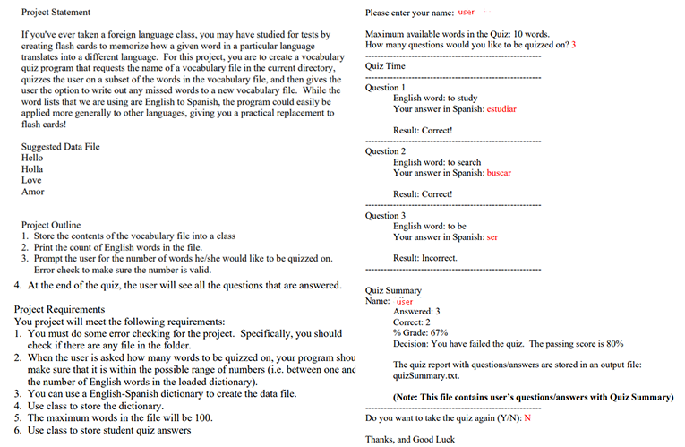 Project Statement
Please enter your name: user
If you've ever taken a foreign language class, you may have studied for tests by
creating flash cards to memorize how a given word in a particular language
translates into a different language. For this project, you are to create a vocabulary
quiz program that requests the name of a vocabulary file in the current directory,
quizzes the user on a subset of the words in the vocabulary file, and then gives the
user the option to write out any missed words to a new vocabulary file. While the
word lists that we are using are English to Spanish, the program could easily be
applied more generally to other languages, giving you a practical replacement to
flash cards!
Maximum available words in the Quiz: 10 words.
How many questions would you like to be quizzed on? 3
Quiz Time
Question 1
English word: to study
Your answer in Spanish: estudiar
Result: Correct!
Suggested Data File
Hello
Holla
Question 2
English word: to search
Your answer in Spanish: buscar
Love
Amor
Result: Correct!
Question 3
English word: to be
Your answer in Spanish: ser
Project Outline
1. Store the contents of the vocabulary file into a class
2. Print the count of English words in the file.
3. Prompt the user for the number of words he/she would like to be quizzed on.
Error check to make sure the number is valid.
Result: Incorrect.
4. At the end of the quiz, the user will see all the questions that are answered.
Quiz Summary
Name: user
Project Requirements
You project will meet the following requirements:
1. You must do some error checking for the project. Specifically, you should
check if there are any file in the folder.
2. When the user is asked how many words to be quizzed on, your program shou
make sure that it is within the possible range of numbers (i.e. between one and
the number of English words in the loaded dietionary).
3. You can use a English-Spanish dictionary to create the data file.
4. Use class to store the dictionary.
5. The maximum words in the file will be 100.
6. Use class to store student quiz answers
Answered: 3
Correct: 2
% Grade: 67%
Decision: You have failed the quiz. The passing score is 80%
The quiz report with questions'answers are stored in an output file:
quizSummary.txt.
(Note: This file contains user's questions/answers with Quiz Summary)
Do you want to take the quiz again (Y/N): N
Thanks, and Good Luck
