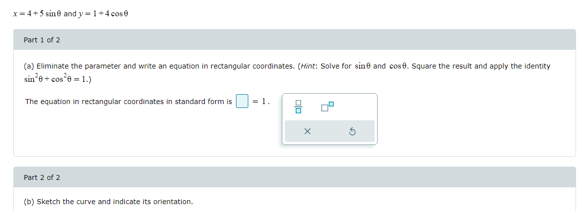 x= 4+5 sine and y = 1+4 cos e
Part 1 of 2
(a) Eliminate the parameter and write an equation in rectangular coordinates. (Hint: Solve for sine and cos 0. Square the result and apply the identity
sin*e+ cos*e =1.)
The equation in rectangular coordinates in standard form is
= 1
Part 2 of 2
(b) Sketch the curve and indicate its orientation.
olo
