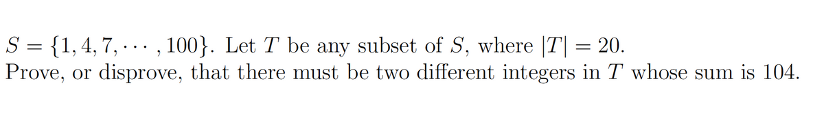 S = {1, 4, 7, ..., 100}. Let T be any subset of S, where |T| = 20.
Prove, or disprove, that there must be two different integers in T whose sum is 104.