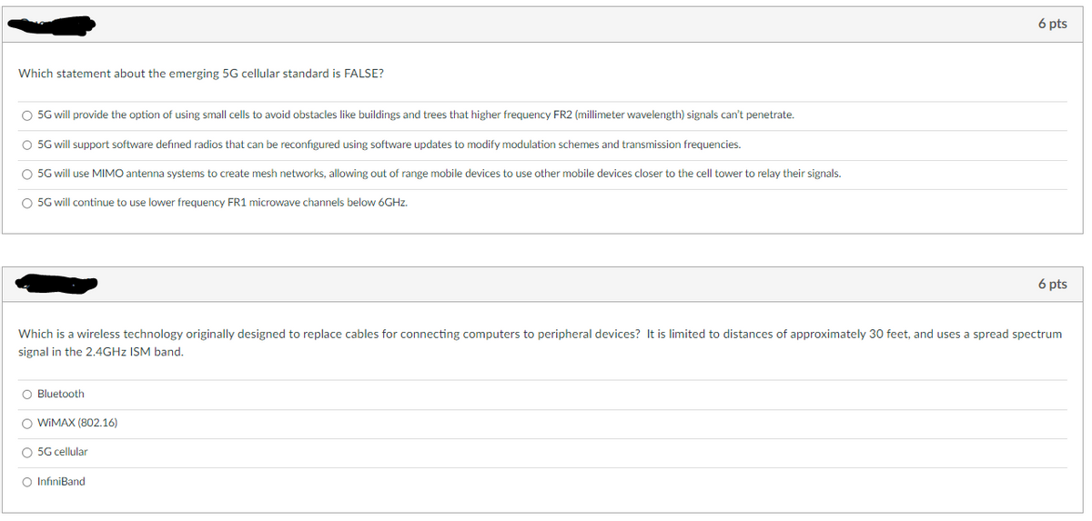 Which statement about the emerging 5G cellular standard is FALSE?
O 5G will provide the option of using small cells to avoid obstacles like buildings and trees that higher frequency FR2 (millimeter wavelength) signals can't penetrate.
O 5G will support software defined radios that can be reconfigured using software updates to modify modulation schemes and transmission frequencies.
O 5G will use MIMO antenna systems to create mesh networks, allowing out range mobile devices to use other mobile devices closer to the cell tower to relay their signals.
O 5G will continue to use lower frequency FR1 microwave channels below 6GHz.
O
Which is a wireless technology originally designed to replace cables for connecting computers to peripheral devices? It is limited to distances of approximately 30 feet, and uses a spread spectrum
signal in the 2.4GHz ISM band.
luetooth
6 pts
O WiMAX (802.16)
O 5G cellular
O InfiniBand
6 pts