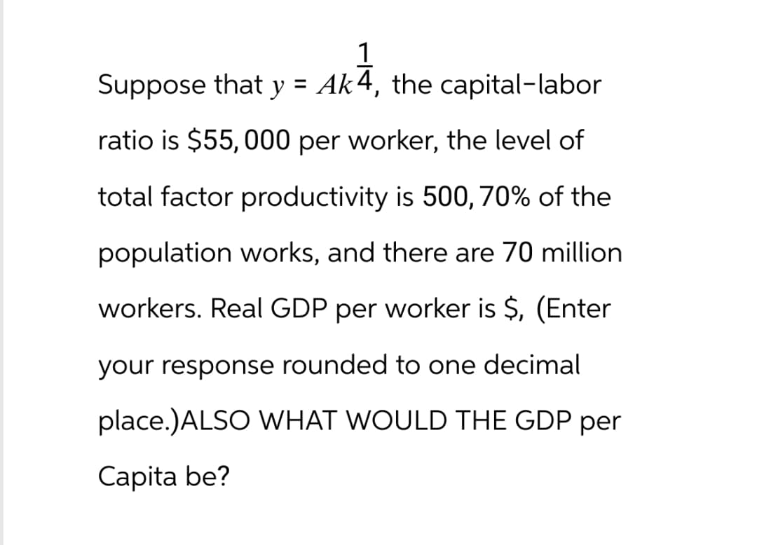 1
Suppose that y = Ak4, the capital-labor
AKA,
ratio is $55,000 per worker, the level of
total factor productivity is 500, 70% of the
population works, and there are 70 million
workers. Real GDP per worker is $, (Enter
your response rounded to one decimal
place.)ALSO WHAT WOULD THE GDP per
Capita be?