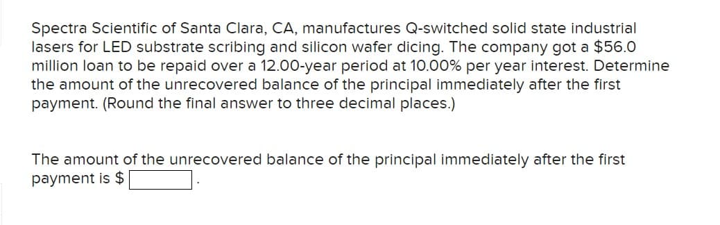 Spectra Scientific of Santa Clara, CA, manufactures Q-switched solid state industrial
lasers for LED substrate scribing and silicon wafer dicing. The company got a $56.0
million loan to be repaid over a 12.00-year period at 10.00% per year interest. Determine
the amount of the unrecovered balance of the principal immediately after the first
payment. (Round the final answer to three decimal places.)
The amount of the unrecovered balance of the principal immediately after the first
payment is $