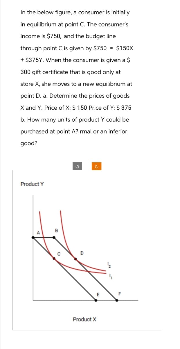 In the below figure, a consumer is initially
in equilibrium at point C. The consumer's
income is $750, and the budget line
through point C is given by $750 = $150X
+ $375Y. When the consumer is given a $
300 gift certificate that is good only at
store X, she moves to a new equilibrium at
point D. a. Determine the prices of goods
X and Y. Price of X: $ 150 Price of Y: $ 375
b. How many units of product Y could be
purchased at point A? rmal or an inferior
good?
Product Y
c
Product X
F