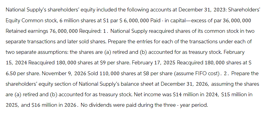 National Supply's shareholders' equity included the following accounts at December 31, 2023: Shareholders'
Equity Common stock, 6 million shares at $1 par $ 6,000,000 Paid - in capital-excess of par 36,000,000
Retained earnings 76,000,000 Required: 1. National Supply reacquired shares of its common stock in two
separate transactions and later sold shares. Prepare the entries for each of the transactions under each of
two separate assumptions: the shares are (a) retired and (b) accounted for as treasury stock. February
15, 2024 Reacquired 180,000 shares at $9 per share. February 17, 2025 Reacquired 180,000 shares at $
6.50 per share. November 9, 2026 Sold 110,000 shares at $8 per share (assume FIFO cost). 2. Prepare the
shareholders' equity section of National Supply's balance sheet at December 31, 2026, assuming the shares
are (a) retired and (b) accounted for as treasury stock. Net income was $14 million in 2024, $15 million in
2025, and $16 million in 2026. No dividends were paid during the three-year period.