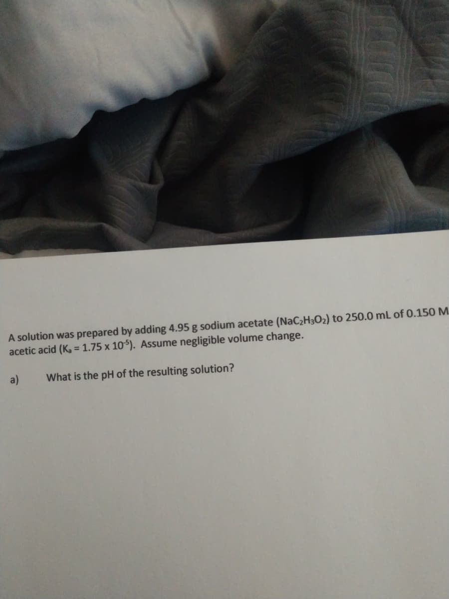 A solution was prepared by adding 4.95 g sodium acetate (NaC2H3O2) to 250.0 mL of 0.150 M
acetic acid (Ka = 1.75 x 105). Assume negligible volume change.
a)
What is the pH of the resulting solution?
