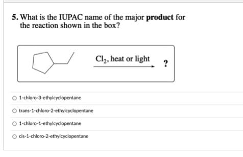 5. What is the IUPAC name of the major product for
the reaction shown in the box?
Cl, heat or light
?
1-chloro-3-ethylcyclopentane
trans-1-chloro-2-ethylcyclopentane
O 1-chloro-1-ethylcyclopentane
O cis-1-chloro-2-ethylcyclopentane
