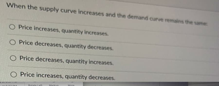 When the supply curve increases and the demand curve remains the same:
O Price increases, quantity increases.
O Price decreases, quantity decreases.
Price decreases, quantity increases.
Price increases, quantity decreases.
More
Rotate Left
Markun
E:27 D M
