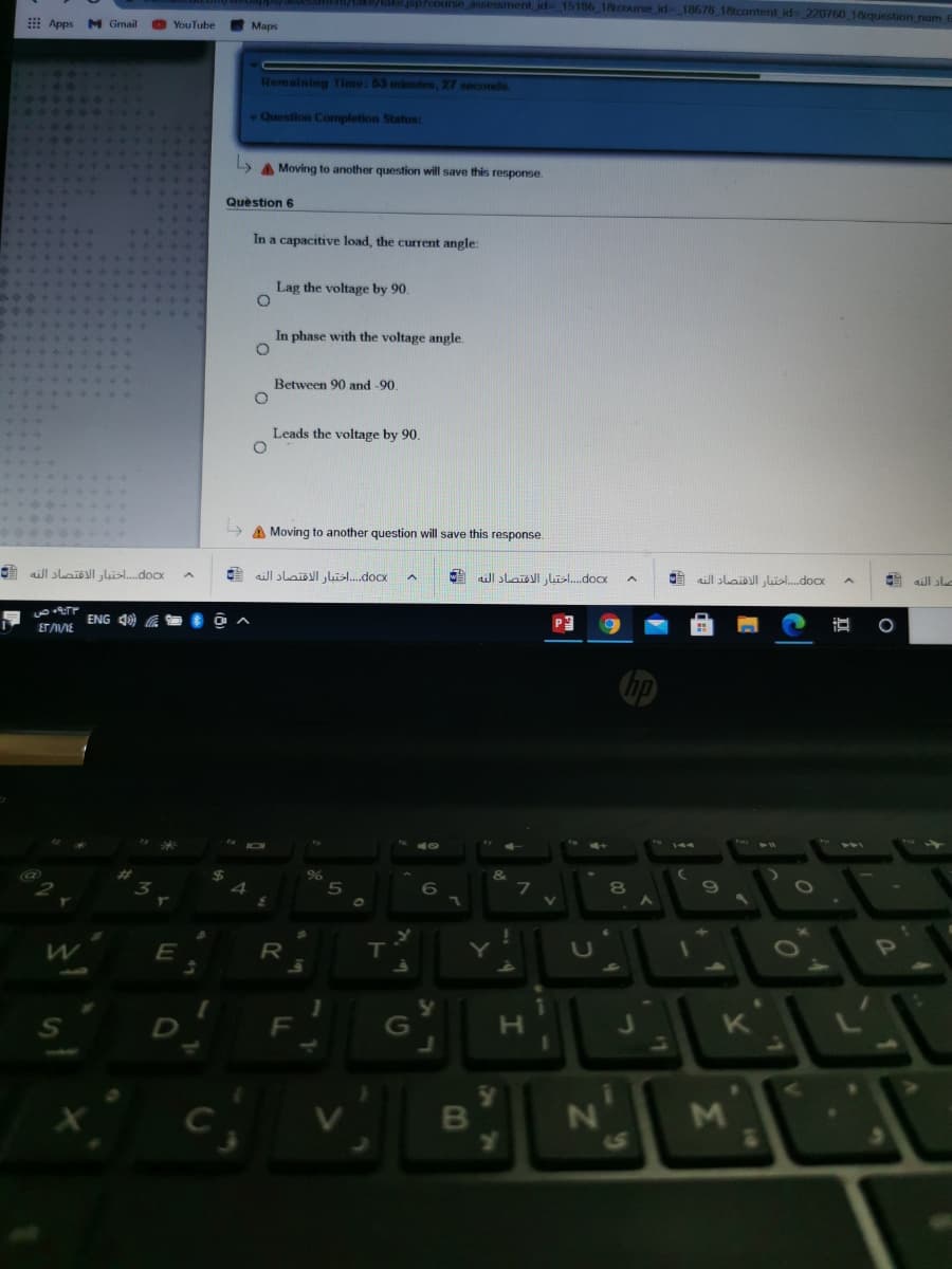 id 15186 18course id- 18678 18content id 220760 18question rum t
Apps
M Gmail
YouTube
Maps
Remaining Time: 53 minutes, 27 seconds
Question Completion Status:
A Moving to another question will save this response.
Question 6
In a capacitive load, the current angle:
Lag the voltage by 90.
In phase with the voltage angle.
Between 90 and -90.
Leads the voltage by 90.
A Moving to another question will save this response.
docx. . . . اختبار الاقتصاد النه
docx. .  اختبار الاقتصاد النه
A ll slaislI Lisl.docx
aill slail lil.docx
aill sle
ENG 4) A
ETVIE
69
R
T
Y
U
O
OP
S
F
G
K
1S
16
