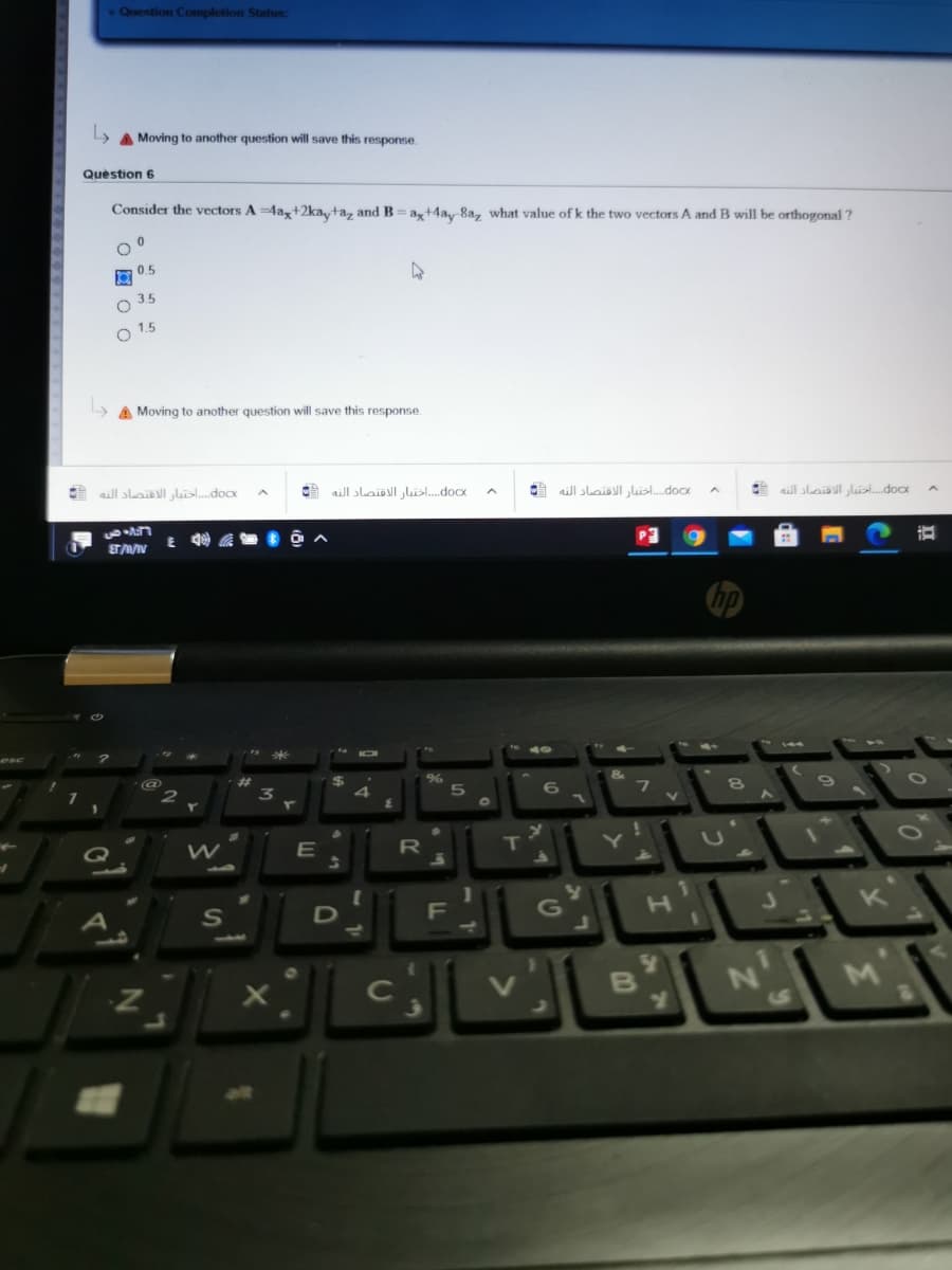 Question Completion Status:
A Moving to another question will save this response.
Quèstion 6
Consider the vectors A =4a,+2ka,ta, andB=a,+4a 8a, what value of k the two vectors A and B will be orthogonal ?
05
O 3.5
1.5
A Moving to another question will save this response.
docx. . . اختبار الاقتصاد النه
doCx. . . . اختبار الاقتصاد الته
o. . . . اختبار الأقتصاد النه
do. . . أحقتدار الاقتصاد النه
P3
%23
%
4
6
Q
R]
S
F
G
B
S
