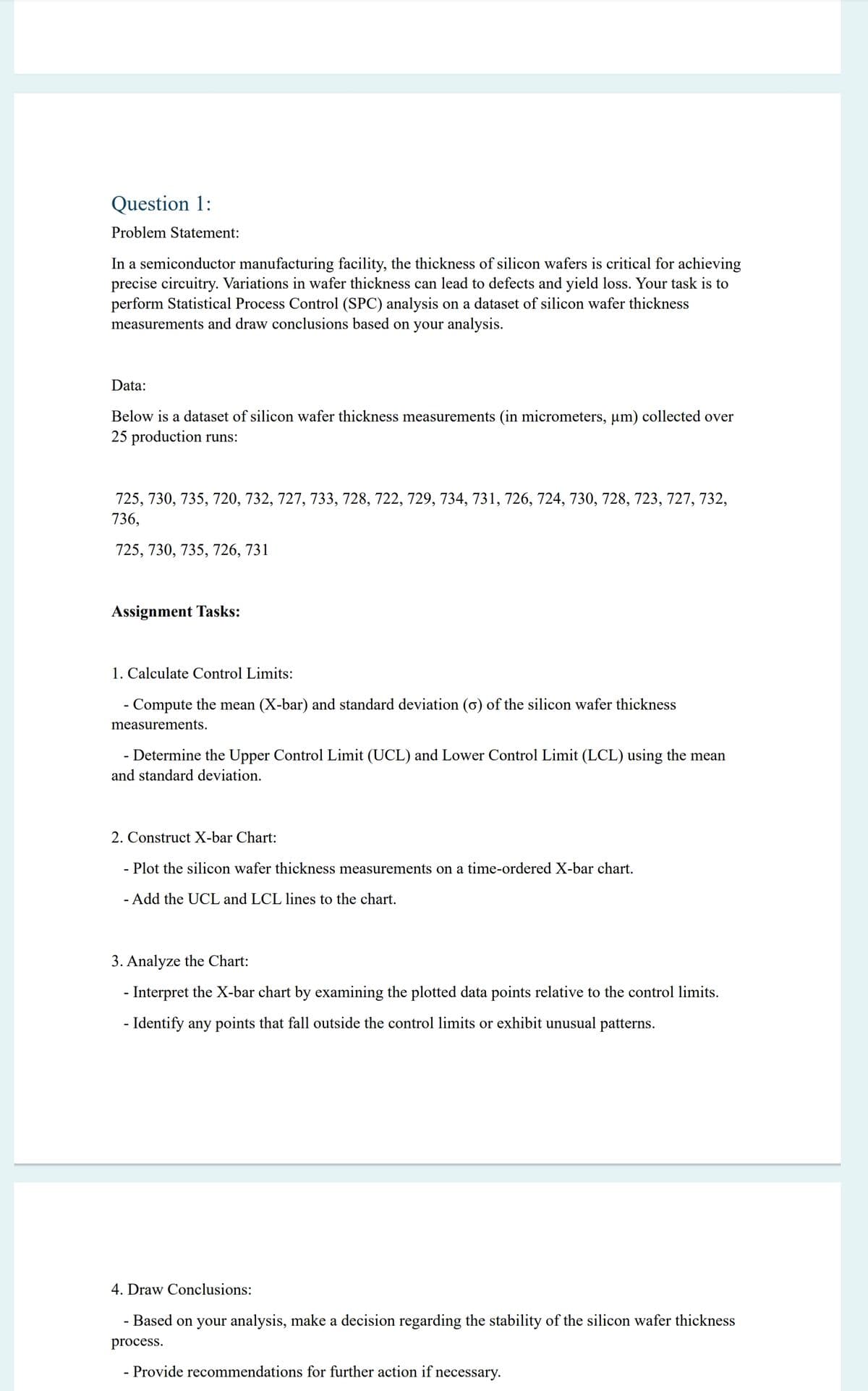 Question 1:
Problem Statement:
In a semiconductor manufacturing facility, the thickness of silicon wafers is critical for achieving
precise circuitry. Variations in wafer thickness can lead to defects and yield loss. Your task is to
perform Statistical Process Control (SPC) analysis on a dataset of silicon wafer thickness
measurements and draw conclusions based on your analysis.
Data:
Below is a dataset of silicon wafer thickness measurements (in micrometers, μm) collected over
25 production runs:
725, 730, 735, 720, 732, 727, 733, 728, 722, 729, 734, 731, 726, 724, 730, 728, 723, 727, 732,
736,
725, 730, 735, 726, 731
Assignment Tasks:
1. Calculate Control Limits:
- Compute the mean (X-bar) and standard deviation (σ) of the silicon wafer thickness
measurements.
- Determine the Upper Control Limit (UCL) and Lower Control Limit (LCL) using the mean
and standard deviation.
2. Construct X-bar Chart:
- Plot the silicon wafer thickness measurements on a time-ordered X-bar chart.
- Add the UCL and LCL lines to the chart.
3. Analyze the Chart:
- Interpret the X-bar chart by examining the plotted data points relative to the control limits.
- Identify any points that fall outside the control limits or exhibit unusual patterns.
4. Draw Conclusions:
-
Based on your analysis, make a decision regarding the stability of the silicon wafer thickness
process.
- Provide recommendations for further action if necessary.