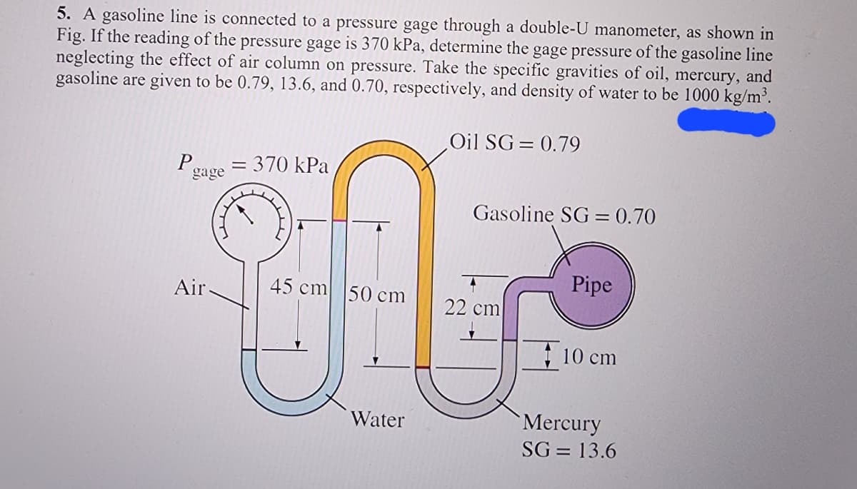 5. A gasoline line is connected to a pressure gage through a double-U manometer, as shown in
Fig. If the reading of the pressure gage is 370 kPa, determine the gage pressure of the gasoline line
neglecting the effect of air column on pressure. Take the specific gravities of oil, mercury, and
gasoline are given to be 0.79, 13.6, and 0.70, respectively, and density of water to be 1000 kg/m³.
Pgage
Air-
= 370 kPa
45 cm 50 cm
Water
Oil SG = 0.79
Gasoline SG= 0.70
22 cm
Pipe
10 cm
Mercury
SG= 13.6