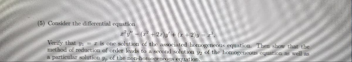 (5) Consider the differential equation
x²y" - (x² +2.c)y' + (x + 2) y = x³.
Verify that y₁ = r is one solution of the associated homogeneous equation. Then show that the
method of reduction of order leads to a second solution y2 of the homogeneous equation as well as
a particular solution y, of the non-homogeneous equation.