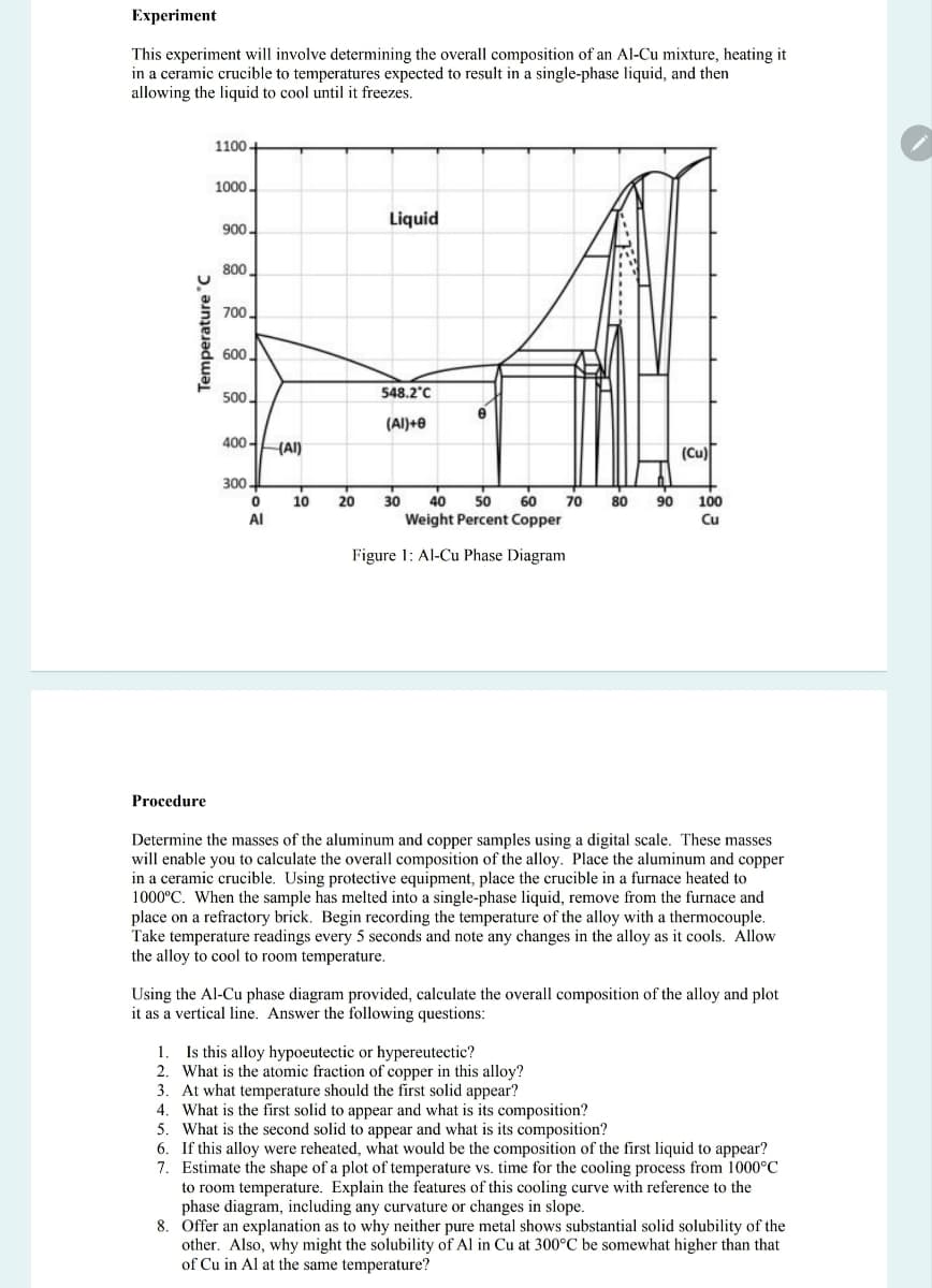 Experiment
This experiment will involve determining the overall composition of an Al-Cu mixture, heating it
in a ceramic crucible to temperatures expected to result in a single-phase liquid, and then
allowing the liquid to cool until it freezes.
1100+
1000
Temperature C
Liquid
900-
800.
700.
600.
500.
548.2°C
(Al)+0
400-
(AI)
(Cu)
300.
0
ΑΙ
10
20
30 40 50 60 70
Weight Percent Copper
Figure 1: Al-Cu Phase Diagram
80 90
100
Cu
Procedure
Determine the masses of the aluminum and copper samples using a digital scale. These masses
will enable you to calculate the overall composition of the alloy. Place the aluminum and copper
in a ceramic crucible. Using protective equipment, place the crucible in a furnace heated to
1000°C. When the sample has melted into a single-phase liquid, remove from the furnace and
place on a refractory brick. Begin recording the temperature of the alloy with a thermocouple.
Take temperature readings every 5 seconds and note any changes in the alloy as it cools. Allow
the alloy to cool to room temperature.
Using the Al-Cu phase diagram provided, calculate the overall composition of the alloy and plot
it as a vertical line. Answer the following questions:
1. Is this alloy hypoeutectic or hypereutectic?
2. What is the atomic fraction of copper in this alloy?
3. At what temperature should the first solid appear?
4. What is the first solid to appear and what is its composition?
5. What is the second solid to appear and what is its composition?
6. If this alloy were reheated, what would be the composition of the first liquid to appear?
7. Estimate the shape of a plot of temperature vs. time for the cooling process from 1000°C
to room temperature. Explain the features of this cooling curve with reference to the
phase diagram, including any curvature or changes in slope.
8. Offer an explanation as to why neither pure metal shows substantial solid solubility of the
other. Also, why might the solubility of Al in Cu at 300°C be somewhat higher than that
of Cu in Al at the same temperature?