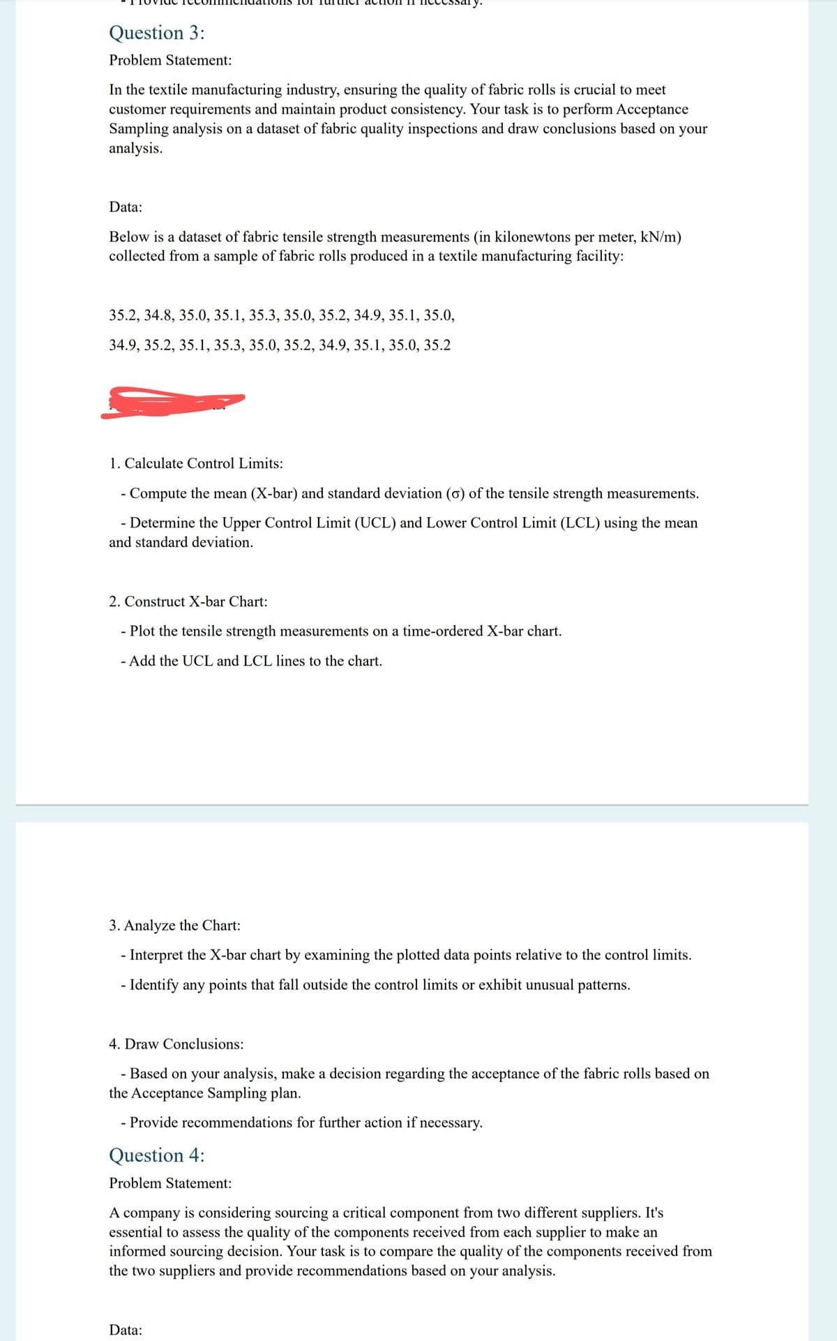 essary.
Question 3:
Problem Statement:
In the textile manufacturing industry, ensuring the quality of fabric rolls is crucial to meet
customer requirements and maintain product consistency. Your task is to perform Acceptance
Sampling analysis on a dataset of fabric quality inspections and draw conclusions based on your
analysis.
Data:
Below is a dataset of fabric tensile strength measurements (in kilonewtons per meter, kN/m)
collected from a sample of fabric rolls produced in a textile manufacturing facility:
35.2, 34.8, 35.0, 35.1, 35.3, 35.0, 35.2, 34.9, 35.1, 35.0,
34.9, 35.2, 35.1, 35.3, 35.0, 35.2, 34.9, 35.1, 35.0, 35.2
1. Calculate Control Limits:
- Compute the mean (X-bar) and standard deviation (σ) of the tensile strength measurements.
- Determine the Upper Control Limit (UCL) and Lower Control Limit (LCL) using the mean
and standard deviation.
2. Construct X-bar Chart:
- Plot the tensile strength measurements on a time-ordered X-bar chart.
- Add the UCL and LCL lines to the chart.
3. Analyze the Chart:
- Interpret the X-bar chart by examining the plotted data points relative to the control limits.
- Identify any points that fall outside the control limits or exhibit unusual patterns.
4. Draw Conclusions:
- Based on your analysis, make a decision regarding the acceptance of the fabric rolls based on
the Acceptance Sampling plan.
- Provide recommendations for further action if necessary.
Question 4:
Problem Statement:
A company is considering sourcing a critical component from two different suppliers. It's
essential to assess the quality of the components received from each supplier to make an
informed sourcing decision. Your task is to compare the quality of the components received from
the two suppliers and provide recommendations based on your analysis.
Data: