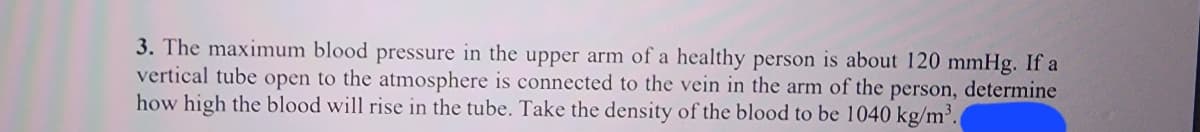 3. The maximum blood pressure in the upper arm of a healthy person is about 120 mmHg. If a
vertical tube open to the atmosphere is connected to the vein in the arm of the person, determine
how high the blood will rise in the tube. Take the density of the blood to be 1040 kg/m³.