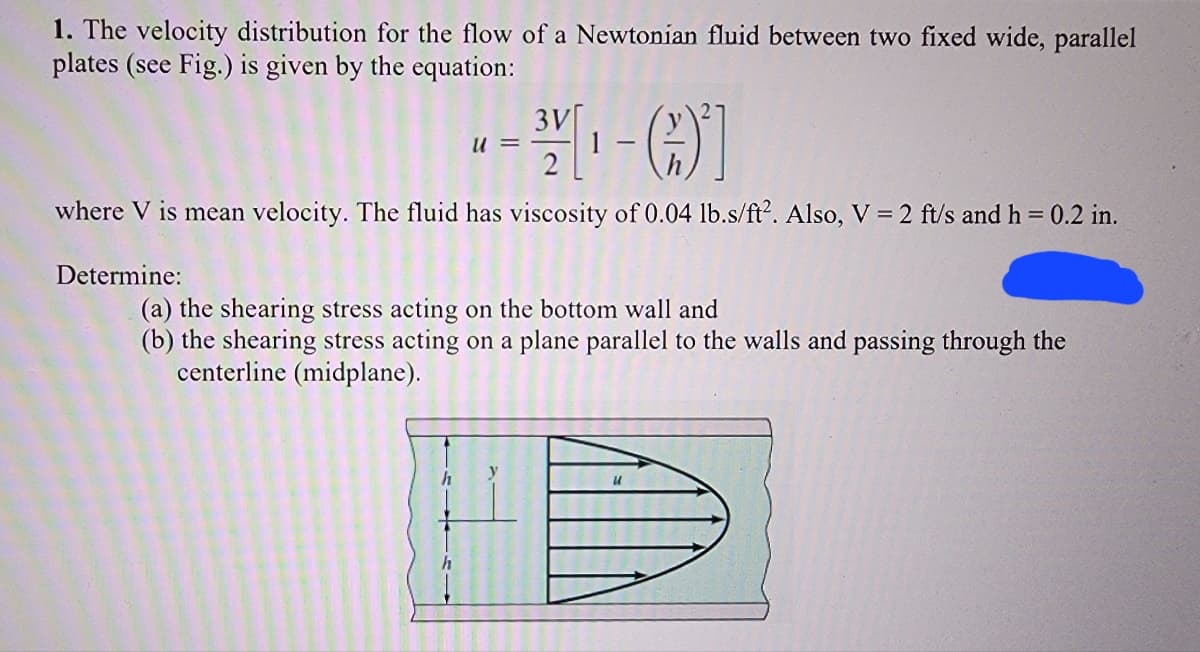 1. The velocity distribution for the flow of a Newtonian fluid between two fixed wide, parallel
plates (see Fig.) is given by the equation:
3V
3/[ ₁ - (-)*]
where V is mean velocity. The fluid has viscosity of 0.04 lb.s/ft2. Also, V = 2 ft/s and h = 0.2 in.
Determine:
U =
(a) the shearing stress acting on the bottom wall and
(b) the shearing stress acting on a plane parallel to the walls and passing through the
centerline (midplane).