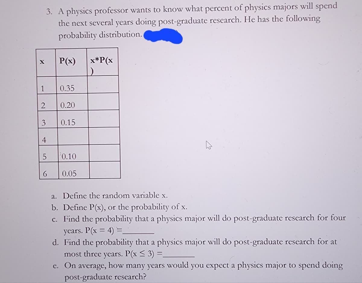 X
1
2
3. A physics professor wants to know what percent of physics majors will spend
the next several years doing post-graduate research. He has the following
probability distribution.
3
4
5
6
P(x)
0.35
0.20
0.15
0.10
0.05
x*P(x
a. Define the random variable x.
b. Define P(x), or the probability of x.
c. Find the probability that a physics major will do post-graduate research for four
years. P(x = 4) =_
d. Find the probability that a physics major will do post-graduate research for at
most three years. P(x ≤ 3) =_
e. On average, how many years would you expect a physics major to spend doing
post-graduate research?