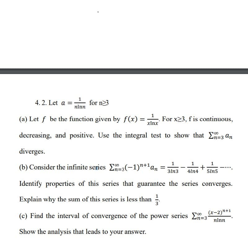 4.2. Let a =
nlnn
for n23
(a) Let f be the function given by f(x)
=
For x23, fis continuous,
xlnx
decreasing, and positive. Use the integral test to show that n-3 an
diverges.
(b) Consider the infinite series E-3(-1)"+¹ an
+
3ln3 4ln4 5ln5
Identify properties of this series that guarantee the series converges.
Explain why the sum of this series is less than 3
(x-2)n+1
(c) Find the interval of convergence of the power series E=31 nlnn
Show the analysis that leads to your answer.