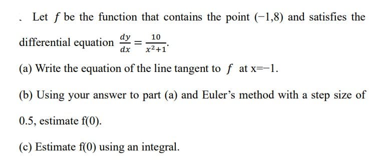 Let f be the function that contains the point (-1,8) and satisfies the
dy 10
dx x²+1
(a) Write the equation of the line tangent to f at x=-1.
(b) Using your answer to part (a) and Euler's method with a step size of
0.5, estimate f(0).
(c) Estimate f(0) using an integral.
differential equation =