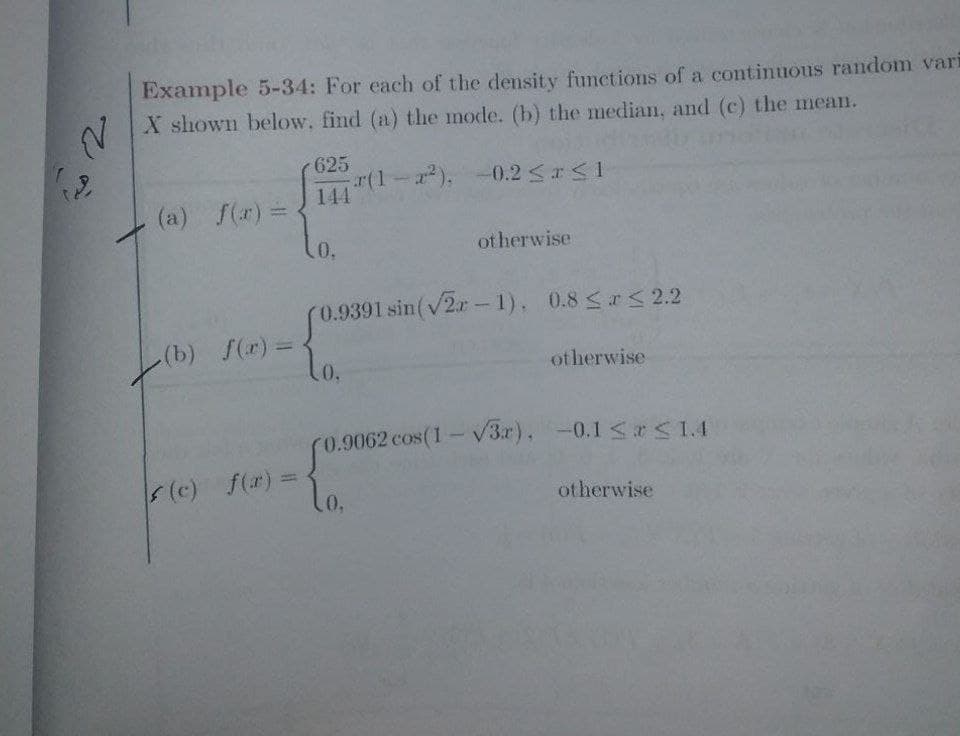 2.
Example 5-34: For each of the density functions of a continuous random vari
X shown below, find (a) the mode. (b) the median, and (c) the mean.
r(1-x²).
(a) f(x) =
(b) f(x) =
(c) f(x) =
625
144
.0.
-0.2 ≤ x ≤ 1
otherwise
(0.9391 sin (√2-1), 0.8 ≤ x ≤ 2.2
10.
otherwise
(0.9062 cos(1-√3x), -0.1 ≤x≤ 1.4
lo.
otherwise