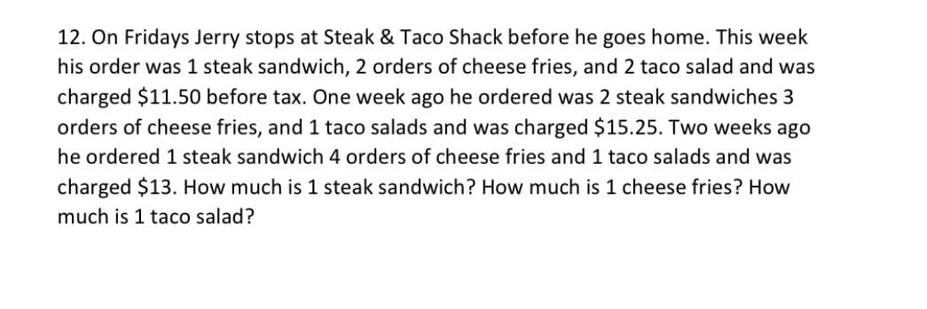 12. On Fridays Jerry stops at Steak & Taco Shack before he goes home. This week
his order was 1 steak sandwich, 2 orders of cheese fries, and 2 taco salad and was
charged $11.50 before tax. One week ago he ordered was 2 steak sandwiches 3
orders of cheese fries, and 1 taco salads and was charged $15.25. Two weeks ago
he ordered 1 steak sandwich 4 orders of cheese fries and 1 taco salads and was
charged $13. How much is 1 steak sandwich? How much is 1 cheese fries? How
much is 1 taco salad?