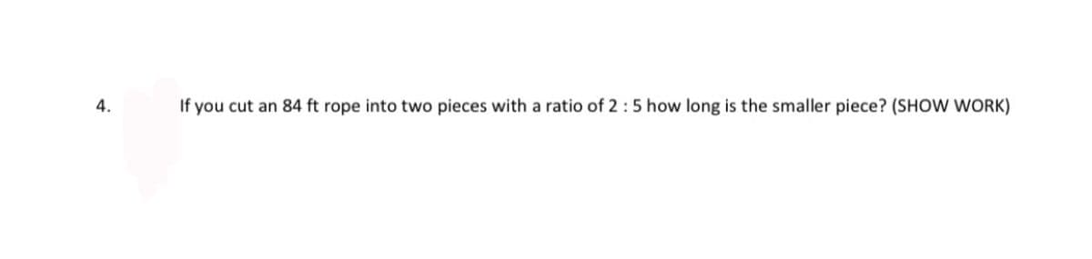 ### Question 4:

If you cut an 84 ft rope into two pieces with a ratio of 2:5, how long is the smaller piece? (SHOW WORK)

### Solution:

To determine the length of the smaller piece of the rope when divided in the ratio 2:5, follow these steps:

1. **Understand the Ratio:**
   - The ratio 2:5 means for every 2 parts of the rope, there are 5 parts of the rope.

2. **Sum of the Parts:**
   - Total ratio parts = 2 + 5 = 7 parts.

3. **Length of Each Part:**
   - Total length of the rope = 84 feet.
   - Length per part = Total Length / Total Ratio Parts = 84 feet / 7 parts = 12 feet per part.

4. **Length of Smaller Piece:**
   - The smaller piece corresponds to the ‘2 parts’ from the ratio.
   - Smaller Piece Length = 2 parts * Length per part = 2 * 12 feet = 24 feet.

Therefore, the length of the smaller piece of the rope is **24 feet**.