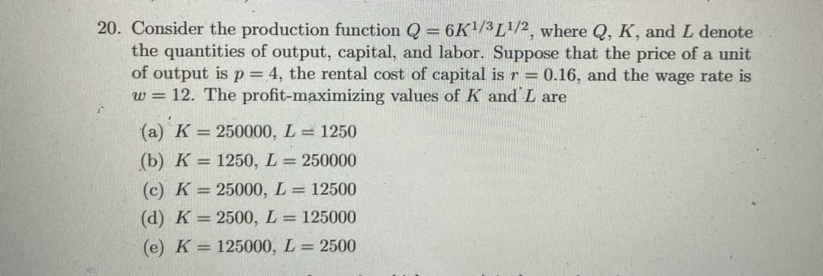 20. Consider the production function Q = 6K/3L/2, where Q, K, and L denote
the quantities of output, capital, and labor. Suppose that the price of a unit
of output is p= 4, the rental cost of capital is r 0.16, and the wage rate is
w = 12. The profit-maximizing values of K and L are
(a) K = 250000, L =
1250
(b) K = 1250, L = 250000
(c) K = 25000, L= 12500
(d) K = 2500, L = 125000
(e) K = 125000, L = 2500
