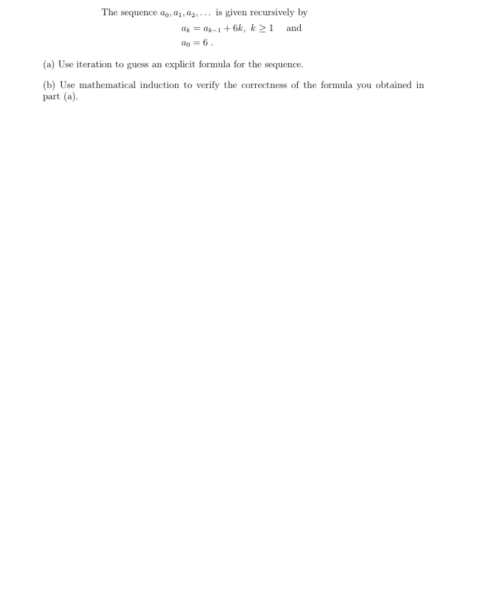 The sequence ao, ɑ1, ɑ2, . . . is given recursively by
ak = ak-1 + 6k, k >1 and
ao = 6 .
(a) Use iteration to guess an explicit formula for the sequence.
(b) Use mathematical induction to verify the correctness of the formula you obtained in
part (a).
