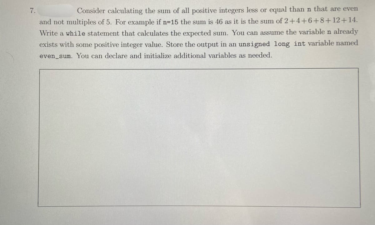 7.
Consider calculating the sum of all positive integers less or equal thann that are even
and not multiples of 5. For example if n=15 the sum is 46 as it is the sum of 2+4+6+8+12+14.
Write a while statement that calculates the expected sum. You can assume the variable n already
exists with some positive integer value. Store the output in an unsigned long int variable named
even_sum. You can declare and initialize additional variables as needed.
