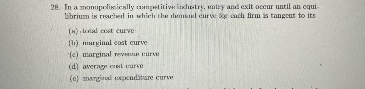 28. In a monopolistically competitive industry, entry and exit occur until an equi-
librium is reached in which the demand curve for each firm is tangent to its
(a). total cost curve
(b) marginal cost curve
(c) marginal revenue curve
(d) average cost curve
(e) marginal expenditure curve
