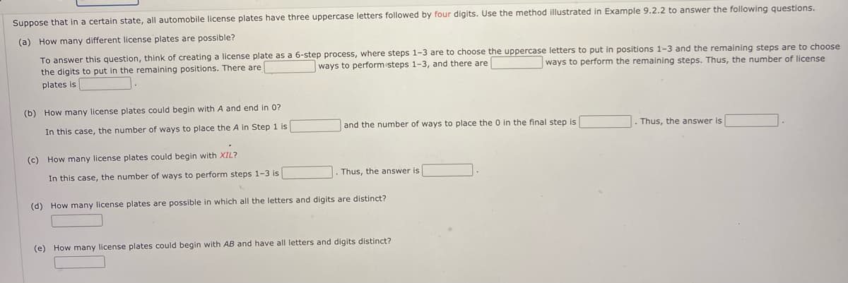 Suppose that in a certain state, all automobile license plates have three uppercase letters followed by four digits. Use the method illustrated in Example 9.2.2 to answer the following questions.
(a) How many different license plates are possible?
To answer this question, think of creating a license plate as a 6-step process, where steps 1-3 are to choose the uppercase letters to put in positions 1-3 and the remaining steps are to choose
the digits to put in the remaining positions. There are
ways to perform steps 1-3, and there are
ways to perform the remaining steps. Thus, the number of license
plates is
(b) How many license plates could begin with A and end in 0?
In this case, the number of ways to place the A in Step 1 is
and the number of ways to place the 0 in the final step is
Thus, the answer is
(c) How many license plates could begin with XIL?
In this case, the number of ways to perform steps 1-3 is
Thus, the answer is
(d) How many license plates are possible in which all the letters and digits are distinct?
(e) How many license plates could begin with AB and have all letters and digits distinct?
