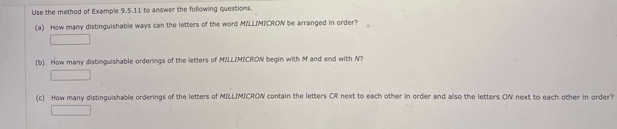 Use the method of Example 9.5.11 to answer the following questions.
(a) How many distinguishable ways can the letters of the word MILLIMICRON be arranged in order?
(b) How many distinguishable orderings of the letters of MILLIMICRON begin with M and end with N?
(c) How many distinquishable orderings of the letters of MILLIMICRON contain the letters CR next to each other in order and also the letters ON next to each other in order?
