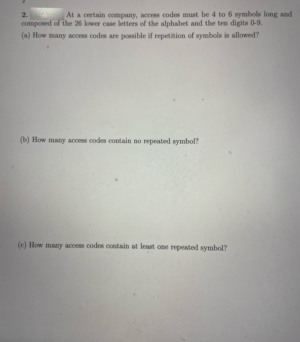 2.
At a certain company, access codes must be 4 to 6 symbols long and
composed of the 26 lower case letters of the alphabet and the ten digits 0-9.
(a) How many access codes are possible if repetition of symbols is allowed?
(b) How many access codes contain no repeated symbol?
(c) How many access codes contain at least one repeated symbol?
