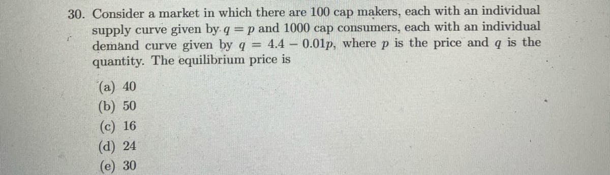 30. Consider a market in which there are 100 cap makers, each with an individual
supply curve given by q =p and 1000 cap consumers, each with an individual
demand curve given by q = 4.4 – 0.01lp, where p is the price and q is the
quantity. The equilibrium price is
(а) 40
(b) 50
(c) 16
(d) 24
(e) 30
