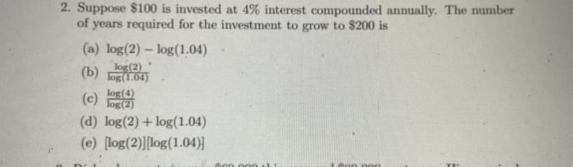 2. Suppose $100 is invested at 4% interest compounded annually. The number
of years required for the investment to grow to $200 is
(a) log(2) – log(1.04)
log(2)
(b) Tog(1.04)
log(4)
(c) Tog(2)
(d) log(2) + log(1.04)
(e) [log(2)][log(1.04)}
t00 000
eco 000 thi
