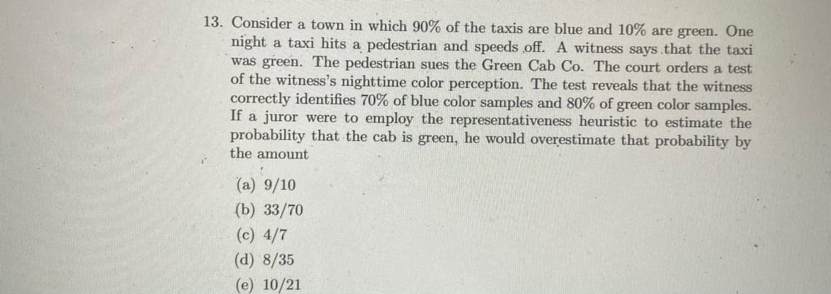 13. Consider a town in which 90% of the taxis are blue and 10% are green. One
night a taxi hits a pedestrian and speeds off. A witness says.that the taxi
was green. The pedestrian sues the Green Cab Co. The court orders a test
of the witness's nighttime color perception. The test reveals that the witness
correctly identifies 70% of blue color samples and 80% of green color samples.
If a juror were to employ the representativeness heuristic to estimate the
probability that the cab is green, he would overestimate that probability by
the amount
(a) 9/10
(b) 33/70
(c) 4/7
(d) 8/35
(e) 10/21
