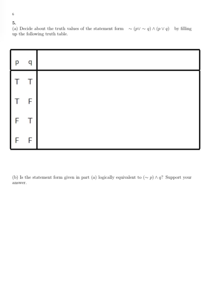 6
5.
(a) Decide about the truth values of the statement form
up the following truth table.
- (pV ~ q) ^ (p V q) by filling
T F
F T
F F
(b) Is the statement form given in part (a) logically equivalent to (~ p) ^ q? Support your
answer.
