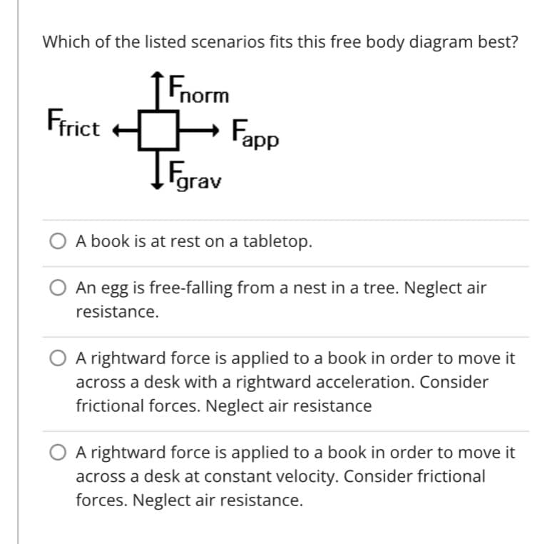 Which of the listed scenarios fits this free body diagram best?
Fnorm
Fapp
Farav
Frict
A book is at rest on a tabletop.
An egg is free-falling from a nest in a tree. Neglect air
resistance.
A rightward force is applied to a book in order to move it
across a desk with a rightward acceleration. Consider
frictional forces. Neglect air resistance
A rightward force is applied to a book in order to move it
across a desk at constant velocity. Consider frictional
forces. Neglect air resistance.
