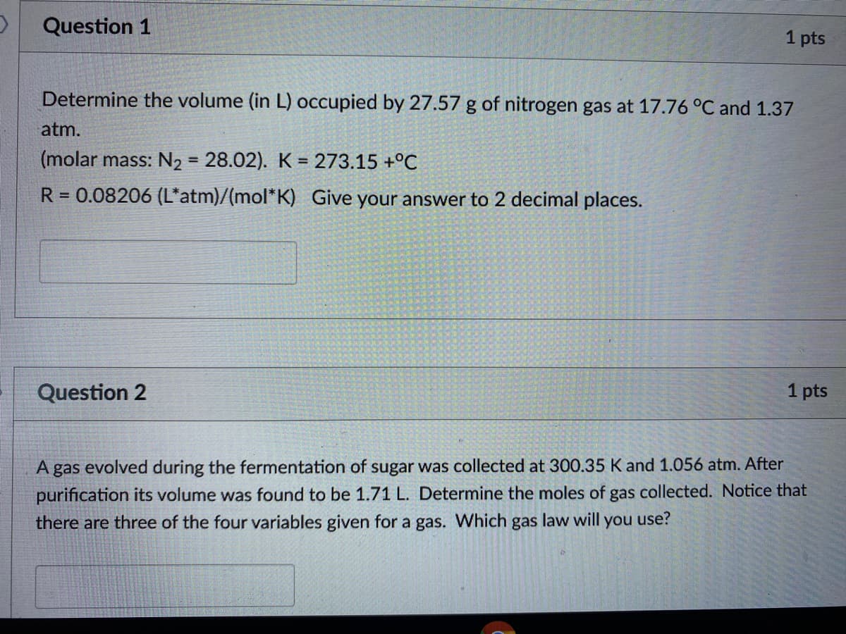 Question 1
1 pts
Determine the volume (in L) occupied by 27.57 g of nitrogen gas at 17.76 °C and 1.37
atm.
(molar mass: N2 = 28.02). K = 273.15 +°C
%3D
R = 0.08206 (L*atm)/(mol*K) Give your answer to 2 decimal places.
Question 2
1 pts
A gas evolved during the fermentation of sugar was collected at 300.35 K and 1.056 atm. After
purification its volume was found to be 1.71 L. Determine the moles of gas collected. Notice that
there are three of the four variables given for a gas. Which gas law will you use?
