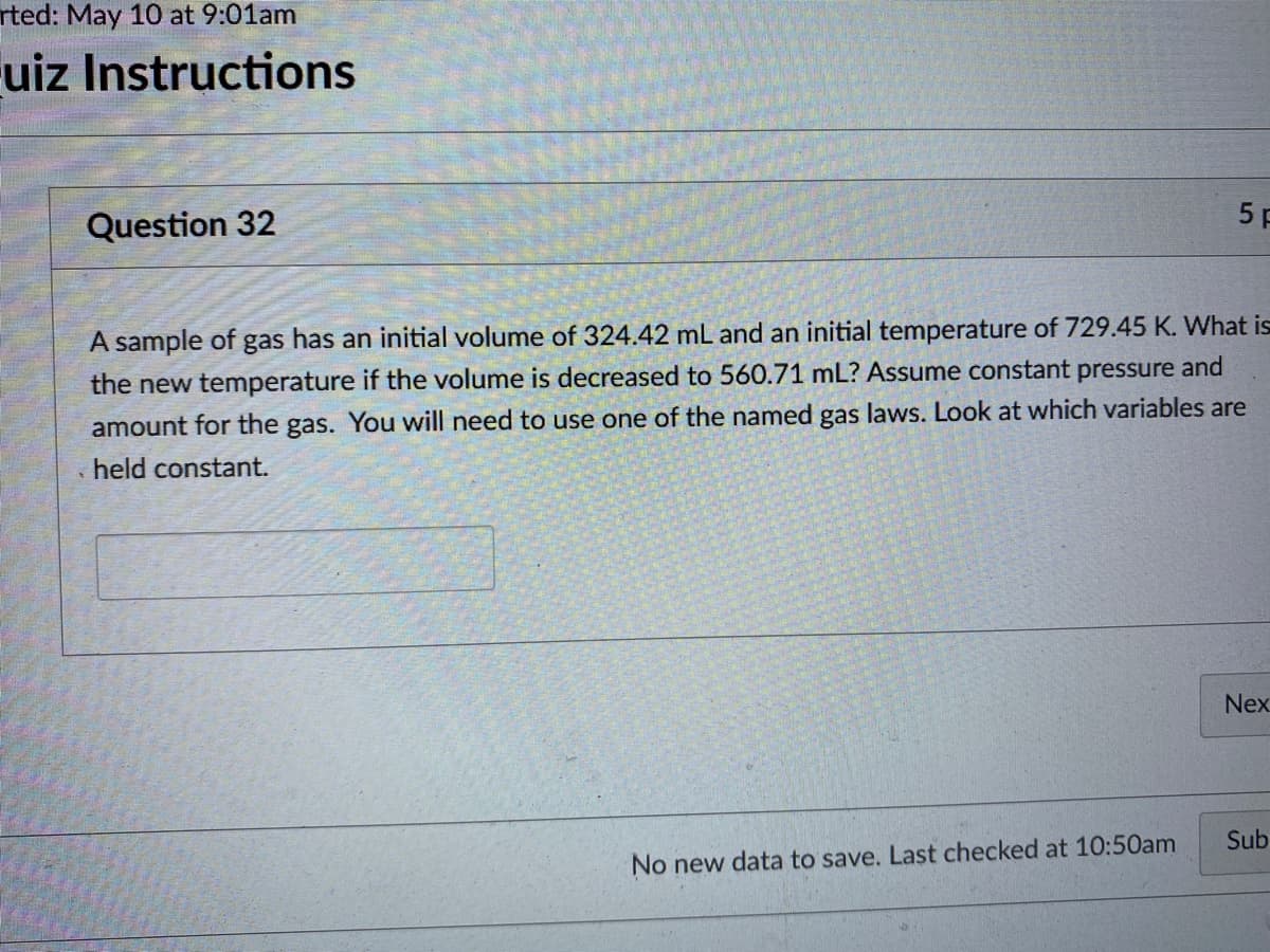 rted: May 10 at 9:01am
Fuiz Instructions
Question 32
5 F
A sample of gas has an initial volume of 324.42 mL and an initial temperature of 729.45 K. What is
the new temperature if the volume is decreased to 560.71 mL? Assume constant pressure and
amount for the gas. You will need to use one of the named gas laws. Look at which variables are
held constant.
Nex
Sub
No new data to save. Last checked at 10:50am
