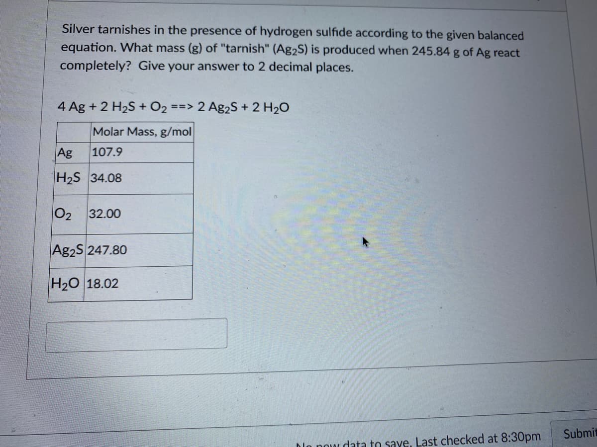 Silver tarnishes in the presence of hydrogen sulfide according to the given balanced
equation. What mass (g) of "tarnish" (Ag2S) is produced when 245.84 g of Ag react
completely? Give your answer to 2 decimal places.
4 Ag + 2 H2S + O2
==> 2 Ag2S + 2 H20
Molar Mass, g/mol
Ag
107.9
H2S 34.08
02
32.00
Ag2S 247.80
H20 18.02
Submit
Dlo now data to save, Last checked at 8:30pm
