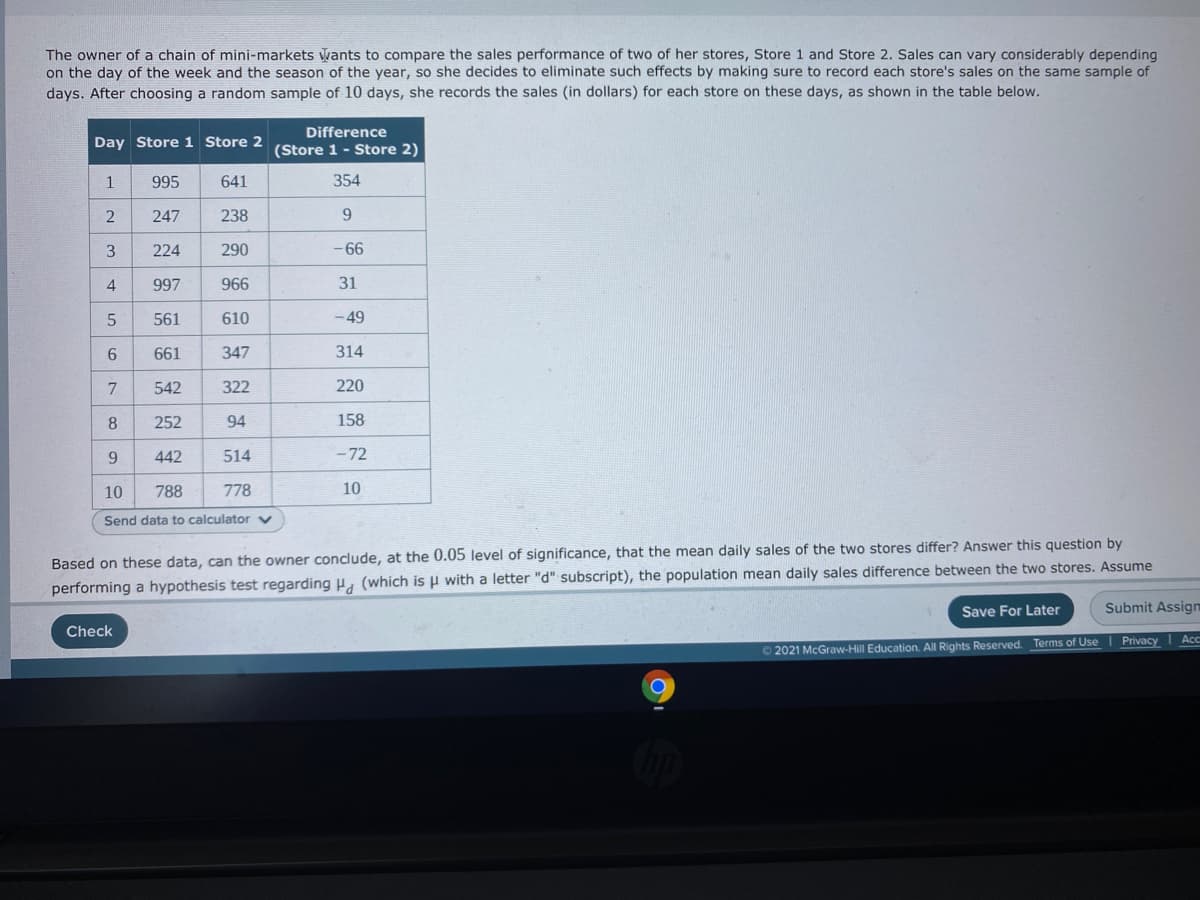 The owner of a chain of mini-markets wants to compare the sales performance of two of her stores, Store 1 and Store 2. Sales can vary considerably depending
on the day of the week and the season of the year, so she decides to eliminate such effects by making sure to record each store's sales on the same sample of
days. After choosing a random sample of 10 days, she records the sales (in dollars) for each store on these days, as shown in the table below.
Difference
Day Store 1 Store 2
(Store 1- Store 2)
1
995
641
354
247
238
9.
3
224
290
-66
997
966
31
561
610
- 49
661
347
314
7
542
322
220
8
252
94
158
442
514
- 72
10
788
778
10
Send data to calculator
Based on these data, can the owner conclude, at the 0.05 level of significance, that the mean daily sales of the two stores differ? Answer this question by
performing a hypothesis test regarding (which is µ with a letter "d" subscript), the population mean daily sales difference between the two stores. Assume
Save For Later
Submit Assign
Check
O2021 McGraw-Hill Education. All Rights Reserved. Terms of Use I Privacy | Ac
