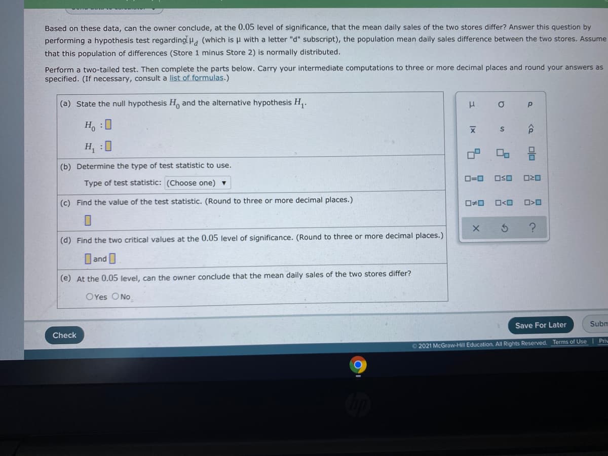 Based on these data, can the owner conclude, at the 0.05 level of significance, that the mean daily sales of the two stores differ? Answer this question by
performing a hypothesis test regarding u, (which is u with a letter "d" subscript), the population mean daily sales difference between the two stores. Assume
that this population of differences (Store 1 minus Store 2) is normally distributed.
Perform a two-tailed test. Then complete the parts below. Carry your intermediate computations to three or more decimal places and round your answers as
specified. (If necessary, consult a list of formulas.)
(a) State the null hypothesis H and the alternative hypothesis H,.
H, :0
H, :0
(b) Determine the type of test statistic to use.
O=0
OSO
Type of test statistic: (Choose one) v
(c) Find the value of the test statistic. (Round to three or more decimal places.)
O<O
(d) Find the two critical values at the 0.05 level of significance. (Round to three or more decimal places.)
and
(e) At the 0.05 level, can the owner conclude that the mean daily sales of the two stores differ?
OYes ONo
Save For Later
Subm
Check
© 2021 McGraw-Hill Education. All Rights Reserved. Terms of UseI Priv
昌 8
olo
