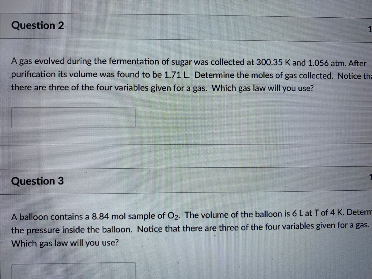 Question 2
A gas evolved during the fermentation of sugar was collected at 300.35 K and 1.056 atm. After
purification its volume was found to be 1.71 L. Determine the moles of gas collected. Notice tha
there are three of the four variables given for a gas. Which gas law will you use?
Question 3
A balloon contains a 8.84 mol sample of O2. The volume of the balloon is 6 Lat T of 4 K. Determ
the pressure inside the balloon. Notice that there are three of the four variables given for a gas.
Which gas law will you use?
