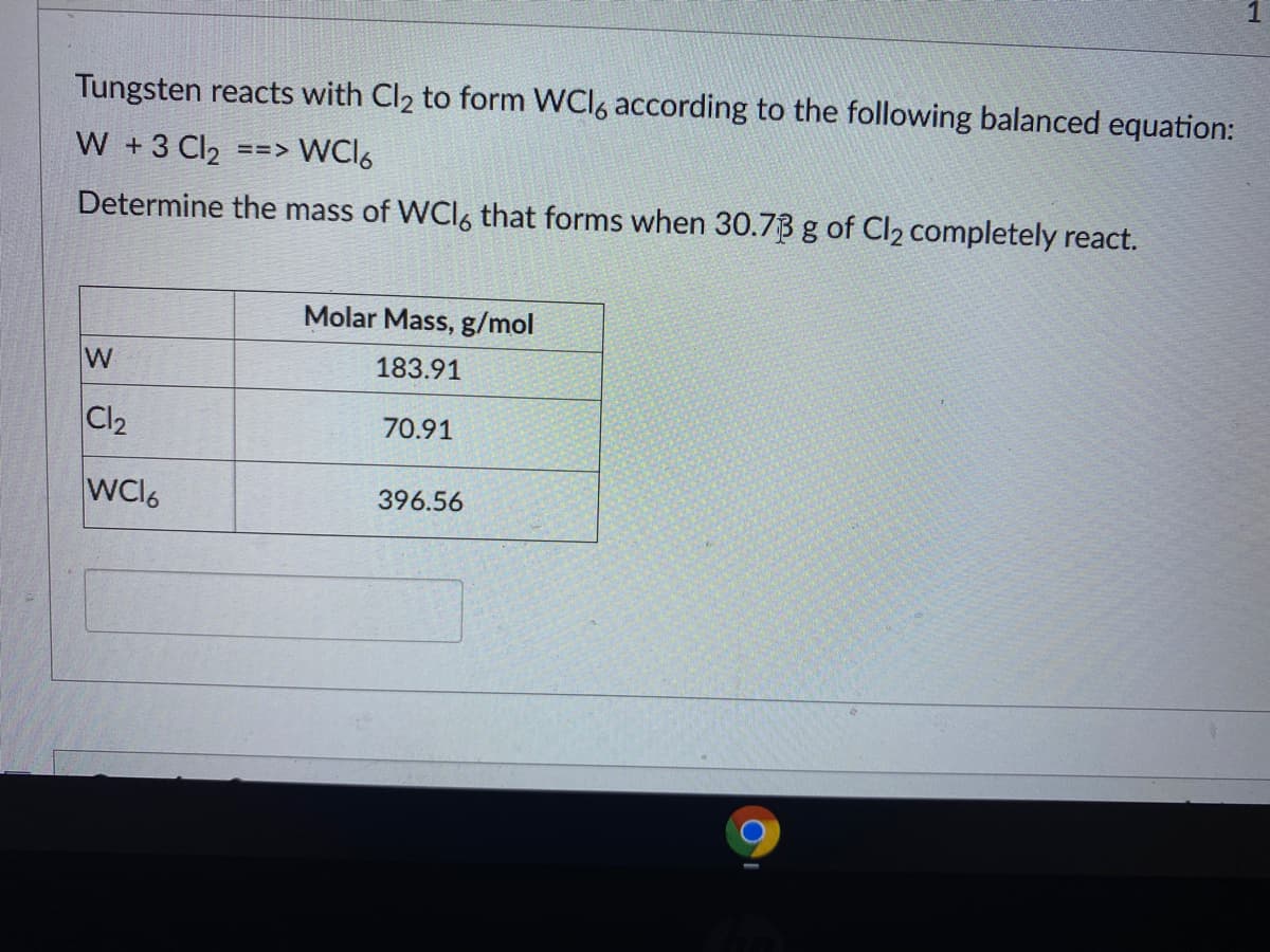 Tungsten reacts with Cl2 to form WCI6 according to the following balanced equation:
W +3 Cl2 ==> WCI6
Determine the mass of WCI6 that forms when 30.73 g of Cl2 completely react.
Molar Mass, g/mol
W
183.91
Cl2
70.91
WC16
396.56
1.
