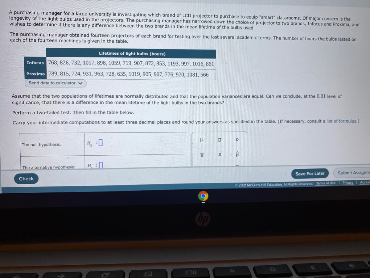 A purchasing manager for a large university is investigating which brand of LCD projector to purchase to equip "smart" classrooms. Of major concern is the
longevity of the light bulbs used in the projectors. The purchasing manager has narrowed down the choice of projector to two brands, Infocus and Proxima, and
wishes to determine if there is any difference between the two brands in the mean lifetime of the bulbs used.
The purchasing manager obtained fourteen projectors of each brand for testing over the last several academic terms. The number of hours the bulbs lasted on
each of the fourteen machines is given in the table.
Lifetimes of light bulbs (hours)
Infocus 768, 826, 732, 1017, 898, 1059, 719, 907, 872, 853, 1193, 997, 1016, 861
Proxima 789, 815, 724, 931, 963, 728, 635, 1019, 905, 907, 776, 970, 1081, 566
Send data to calculator
Assume that the two populations of lifetimes are normally distributed and that the population variances are equal. Can we conclude, at the 0.01 level of
significance, that there is a difference in the mean lifetime of the light bulbs in the two brands?
Perform a two-tailed test. Then fill in the table below.
Carry your intermediate computations to at least three decimal places and round your answers as specified in the table. (If necessary, consult a list of formulas.)
The null hypothesis:
H, :0
The alternative hypothesis:
H, :
Save For Later
Submit Assignmi
Check
O 2021 McGraw-Hill Education. All Rights Reserved. Terms of Use I Privacy I Access
