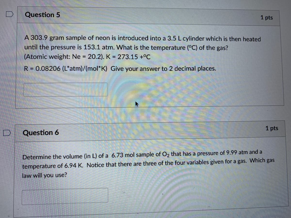 Question 5
1 pts
A 303.9 gram sample of neon is introduced into a 3.5 L cylinder which is then heated
until the pressure is 153.1 atm. What is the temperature (°C) of the gas?
(Atomic weight: Ne = 20.2). K = 273.15 +°C
%3D
R = 0.08206 (L*atm)/(mol*K) Give your answer to 2 decimal places.
1 pts
Question 6
Determine the volume (in L) of a 6.73 mol sample of O2 that has a pressure of 9.99 atm and a
temperature of 6.94 K. Notice that there are three of the four variables given for a gas. Which gas
law will you use?
